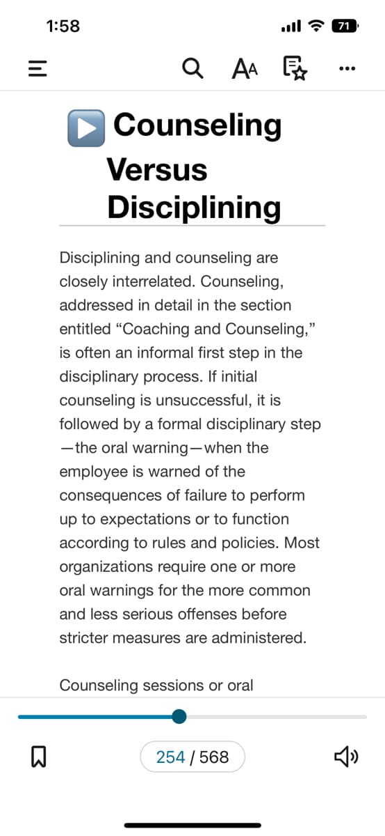 1:58
=
n
QAA
Counseling
Versus
Disciplining
Disciplining and counseling are
closely interrelated. Counseling,
addressed in detail in the section
entitled "Coaching and Counseling,"
is often an informal first step in the
disciplinary process. If initial
counseling is unsuccessful, it is
followed by a formal disciplinary step
-the oral warning-when the
employee is warned of the
consequences of failure to perform
up to expectations or to function
according to rules and policies. Most
organizations require one or more
oral warnings for the more common
and less serious offenses before
stricter measures are administered.
Counseling sessions or oral
ll 71
254/568
2