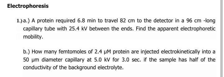 Electrophoresis
1.) a.) A protein required 6.8 min to travel 82 cm to the detector in a 96 cm -long
capillary tube with 25.4 kV between the ends. Find the apparent electrophoretic
mobility.
b.) How many femtomoles of 2.4 µM protein are injected electrokinetically into a
50 um diameter capillary at 5.0 kV for 3.0 sec. if the sample has half of the
conductivity of the background electrolyte.
