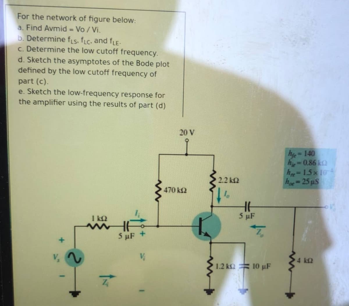 For the network of figure below:
a. Find Avmid = Vo / Vi.
b. Determine fLs, fLC, and fLE-
c. Determine the low cutoff frequency.
d. Sketch the asymptotes of the Bode plot
defined by the low cutoff frequency of
%3D
part (c).
e. Sketch the low-frequency response for
the amplifier using the results of part (d)
20 V
he =140
=D0,86 kQ
hre=1.5x 104
he=25 uS
%3D
2.2 k2
470 k2
1 k2
5 µF
5 uF +
4 k2
1.2 k
10 µF
