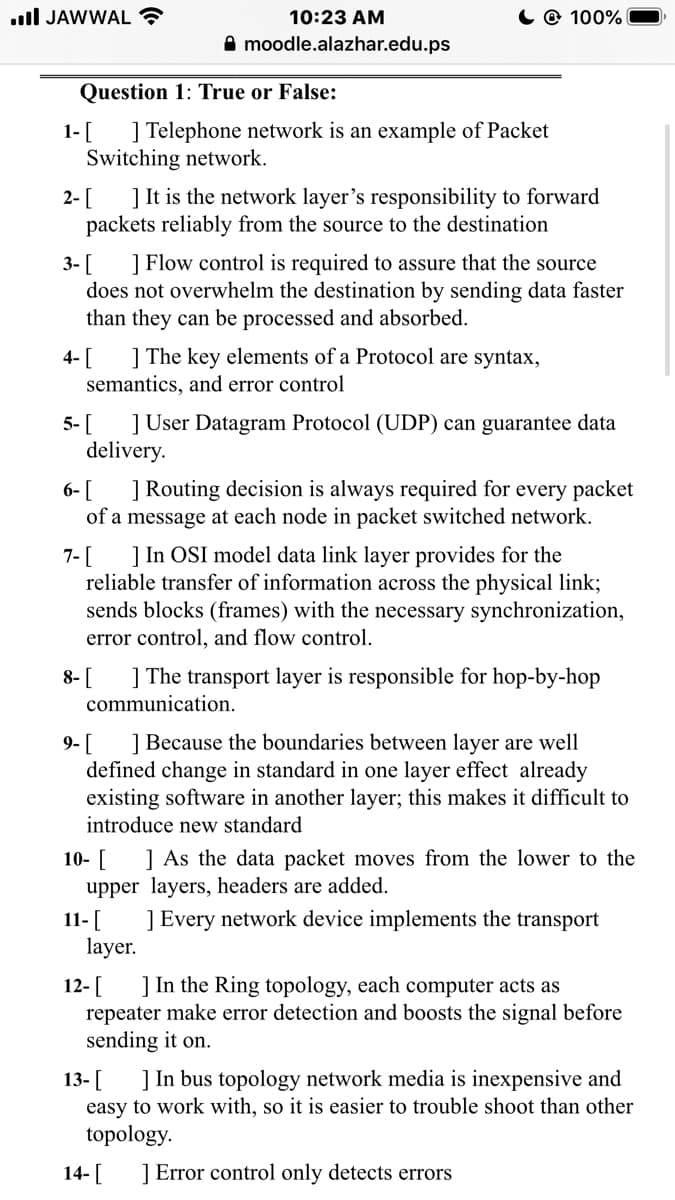 Question 1: True or False:
1-[ ] Telephone network is an example of Packet
Switching network.
2- [
] It is the network layer's responsibility to forward
packets reliably from the source to the destination
] Flow control is required to assure that the source
3- [
does not overwhelm the destination by sending data faster
than they can be processed and absorbed.
