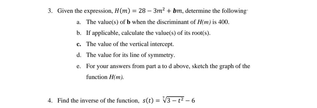 3. Given the expression, H(m) = 28 - 3m² + bm, determine the following
a. The value(s) of b when the discriminant of H(m) is 400.
b. If applicable, calculate the value(s) of its root(s).
c. The value of the vertical intercept.
d. The value for its line of symmetry.
e. For your answers from part a to d above, sketch the graph of the
function H(m).
4. Find the inverse of the function, s(t) = √3-t²-6