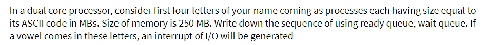 In a dual core processor, consider first four letters of your name coming as processes each having size equal to
its ASCII code in MBs. Size of memory is 250 MB. Write down the sequence of using ready queue, wait queue. If
a vowel comes in these letters, an interrupt of I/O will be generated
