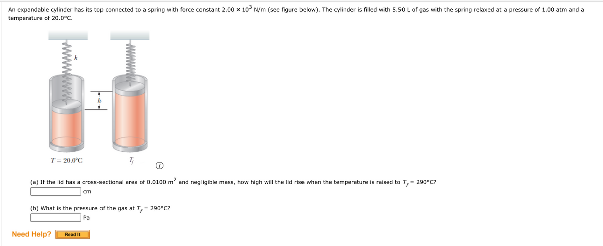 An expandable cylinder has its top connected to a spring with force constant 2.00 x 10 N/m (see figure below). The cylinder is filled with 5.50 L of gas with the spring relaxed at a pressure of 1.00 atm and a
temperature of 20.0°C.
T= 20.0°C
T
(a) If the lid has a cross-sectional area of 0.0100 m2 and negligible mass, how high will the lid rise when the temperature is raised to T,= 290°C?
cm
(b) What is the pressure of the gas at T, = 290°C?
Pa
Need Help?
Read It
ww
