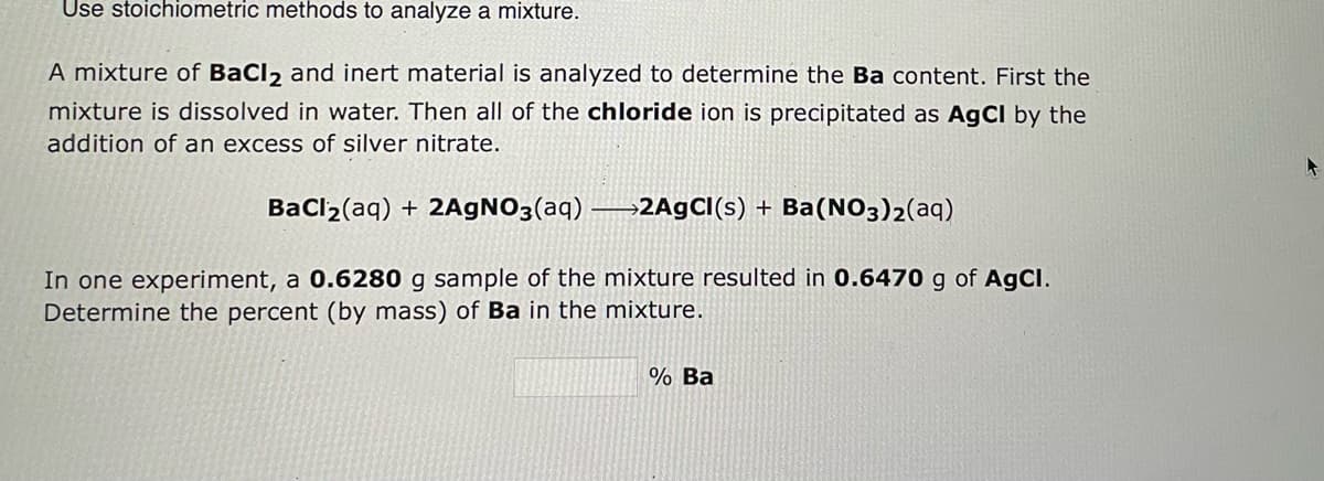 Use stoichiometric methods to analyze a mixture.
A mixture of BaCl2 and inert material is analyzed to determine the Ba content. First the
mixture is dissolved in water. Then all of the chloride ion is precipitated as AgCl by the
addition of an excess of silver nitrate.
BaCl₂(aq) + 2AgNO3(aq) 2AgCl(s) + Ba(NO3)2(aq)
In one experiment, a 0.6280 g sample of the mixture resulted in 0.6470 g of AgCl.
Determine the percent (by mass) of Ba in the mixture.
% Ba
A