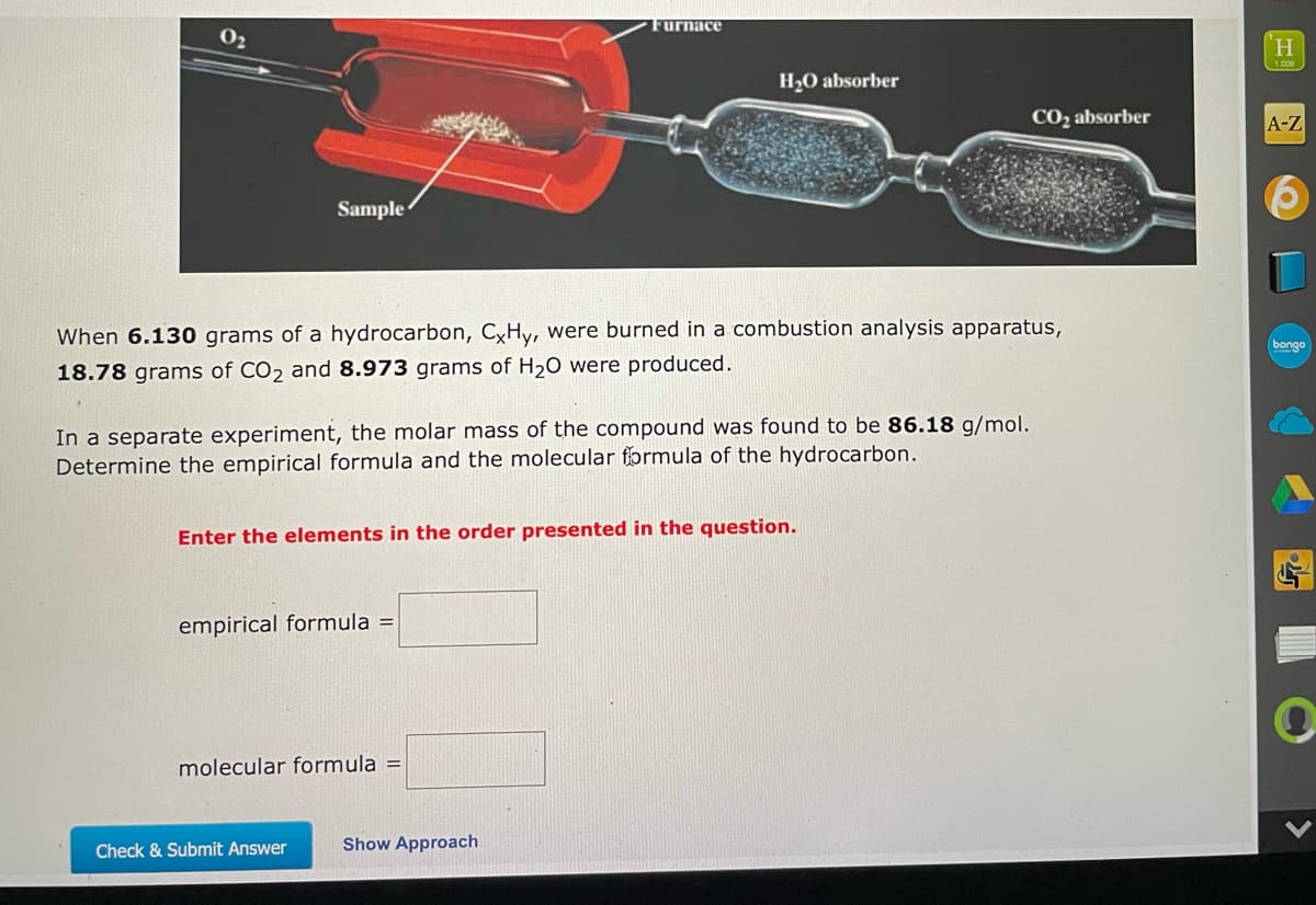 0₂
Furnace
H₂O absorber
CO₂ absorber
Sample
When 6.130 grams of a hydrocarbon, CxHy, were burned in a combustion analysis apparatus,
18.78 grams of CO2 and 8.973 grams of H₂O were produced.
In a separate experiment, the molar mass of the compound was found to be 86.18 g/mol.
Determine the empirical formula and the molecular formula of the hydrocarbon.
Enter the elements in the order presented in the question.
empirical formula =
molecular formula =
Check & Submit Answer
Show Approach
H
1.008
A-Z
bongo