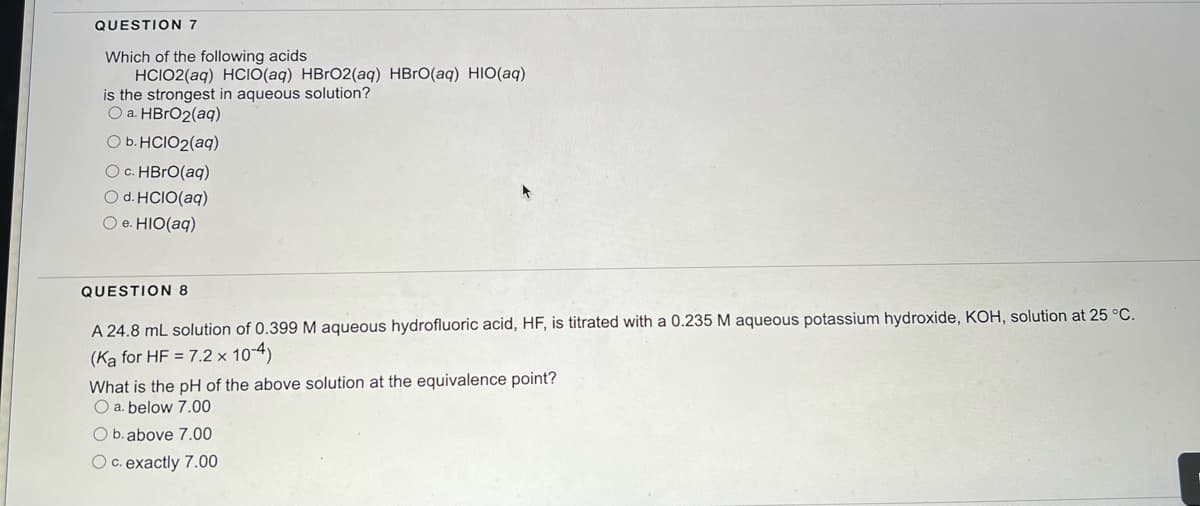 QUESTION 7
Which of the following acids
HCIO2(aq) HCIO(aq) HBrO2(aq) HBrO(aq) HIO(aq)
is the strongest in aqueous solution?
O a. HBrO2(aq)
O b. HCIO2(aq)
O c. HBrO(aq)
O d. HCIO(aq)
O e. HIO(aq)
QUESTION 8
A 24.8 mL solution of 0.399 M aqueous hydrofluoric acid, HF, is titrated with a 0.235 M aqueous potassium hydroxide, KOH, solution at 25 °C.
(Ka for HF = 7.2 x 10-4)
What is the pH of the above solution at the equivalence point?
O a. below 7.00
O b. above 7.00
O c. exactly 7.00