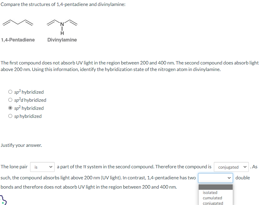 Compare the structures of 1,4-pentadiene and divinylamine:
1,4-Pentadiene
The first compound does not absorb UV light in the region between 200 and 400 nm. The second compound does absorb light
above 200 nm. Using this information, identify the hybridization state of the nitrogen atom in divinylamine.
O sp³ hybridized
O sp³d hybridized
sp² hybridized
O sp hybridized
N
H
Divinylamine
Justify your answer.
The lone pair is a part of the TT system in the second compound. Therefore the compound is conjugated ✓ .As
such, the compound absorbs light above 200 nm (UV light). In contrast, 1,4-pentadiene has two
double
bonds and therefore does not absorb UV light in the region between 200 and 400 nm.
3
isolated
cumulated
conjugated