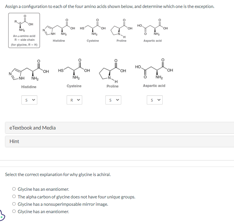 Assign a configuration to each of the four amino acids shown below, and determine which one is the exception.
NH₂
Ana-amino acid
R-side chain
(for glycine, R-H)
-NH
OH
Hint
NH₂
Histidine
Sv
a
-NH NH₂
Histidine
OH
eTextbook and Media
OH HS
HS
NH₂
OH
Ign
Proline
Cysteine
la plag
HO
OH
NH₂
Cysteine
R
OH
Proline
Sv
Select the correct explanation for why glycine is achiral.
HO
NH₂
Aspartic acid
Glycine has an enantiomer.
The alpha carbon of glycine does not have four unique groups.
O Glycine has a nonsuperimposable mirror image.
O Glycine has an enantiomer.
NH₂
Aspartic acid
Sv
OH