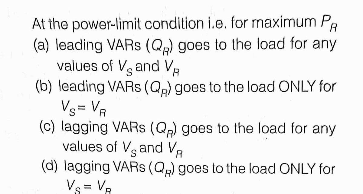 At the power-limit condition i.e. for maximum P
(a) leading VARS (Qp) goes to the load for any
values of Veand V,
R
(b) leading VARS (Qp) goes to the load ONLY for
Vs= VR
(c) lagging VARS (Qp) goes to the load for any
values of Vg and VR
.
(d) lagging VARS (Qp) goes to the load ONLY for
Vs = VR
