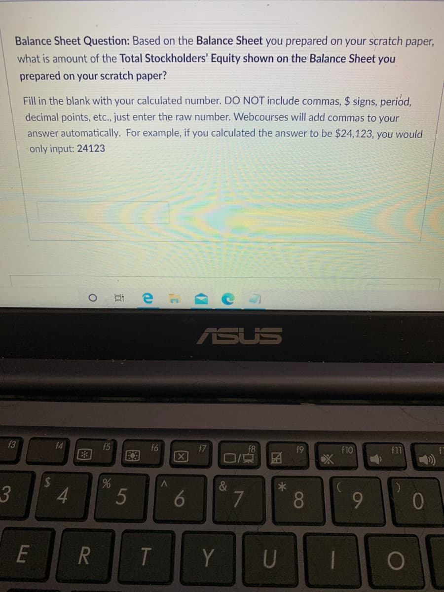Balance Sheet Question: Based on the Balance Sheet you prepared on your scratch paper,
what is amount of the Total Stockholders' Equity shown on the Balance Sheet you
prepared on your scratch paper?
Fill in the blank with your calculated number. DO NOT include commas, $ signs, period,
decimal points, etc., just enter the raw number. Webcourses will add commas to your
answer automatically. For example, if you calculated the answer to be $24,123, you would
only input: 24123
ASUS
f3
f4
f5
f6
[X
f7
f8
f9
f10
f11
口京
4
8.
E
T
Y
U
10
(7
因
86
图
%24
