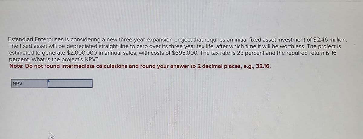 Esfandiari Enterprises is considering a new three-year expansion project that requires an initial fixed asset investment of $2.46 million.
The fixed asset will be depreciated straight-line to zero over its three-year tax life, after which time it will be worthless. The project is
estimated to generate $2,000,000 in annual sales, with costs of $695,000. The tax rate is 23 percent and the required return is 16
percent. What is the project's NPV?
Note: Do not round intermediate calculations and round your answer to 2 decimal places, e.g., 32.16.
NPV