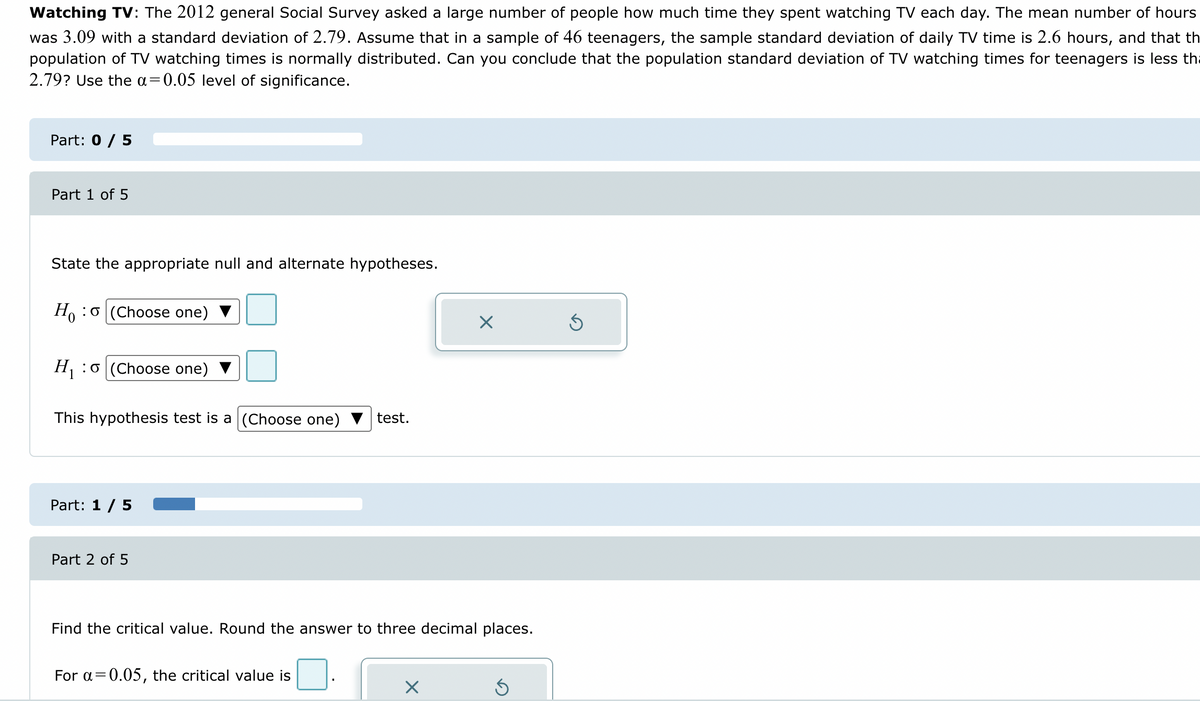 Watching TV: The 2012 general Social Survey asked a large number of people how much time they spent watching TV each day. The mean number of hours
was 3.09 with a standard deviation of 2.79. Assume that in a sample of 46 teenagers, the sample standard deviation of daily TV time is 2.6 hours, and that th
population of TV watching times is normally distributed. Can you conclude that the population standard deviation of TV watching times for teenagers is less tha
2.79? Use the a=0.05 level of significance.
Part: 0 / 5
Part 1 of 5
State the appropriate null and alternate hypotheses.
Hoo (Choose one)
H₁:
This hypothesis test is a (Choose one) test.
:0 (Choose one)
Part: 1 / 5
Part 2 of 5
Find the critical value. Round the answer to three decimal places.
For a=0.05, the critical value is
X
X
Ś
Ś