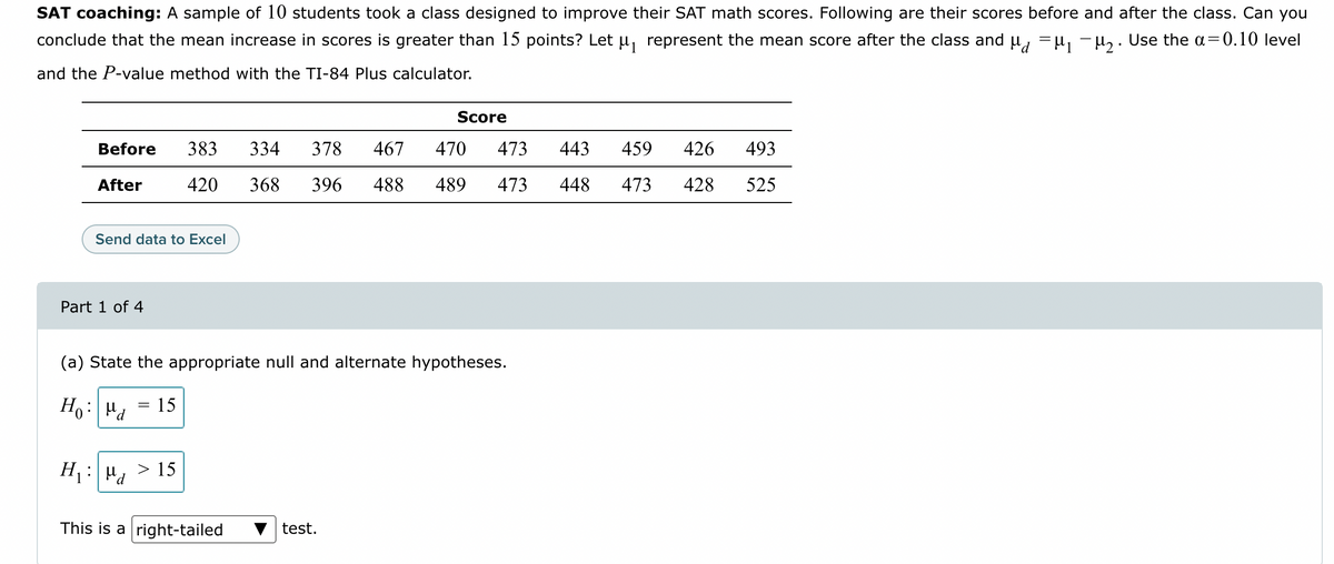 SAT coaching: A sample of 10 students took a class designed to improve their SAT math scores. Following are their scores before and after the class. Can you
conclude that the mean increase in scores is greater than 15 points? Let μ₁ represent the mean score after the class and μμ₁ −μ₂. Use the a=0.10 level
and the P-value method with the TI-84 Plus calculator.
Before
After
Send data to Excel
Part 1 of 4
=
383 334
420
H₁: >15
Ma
(a) State the appropriate null and alternate hypotheses.
Ho: Md 15
378 467
470 473 443
368 396 488 489 473 448
This is a right-tailed
Score
test.
426 493
459
473 428 525