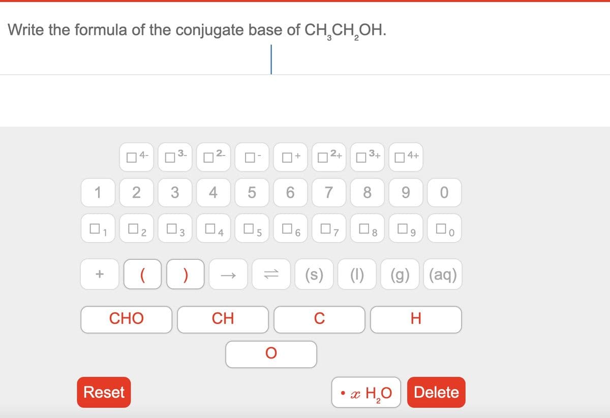 Write the formula of the conjugate base of CH₂CH₂OH.
1
4-
Reset
2
[₂
(
CHO
■
@
2.
3 4
)
↑
U
04 05
CH
5
1↓
O
+
6
U
(s)
2+
07
C
3+
7 8 9 0
8
4+
x H,O
(1) (g) (aq)
口。
H
Delete