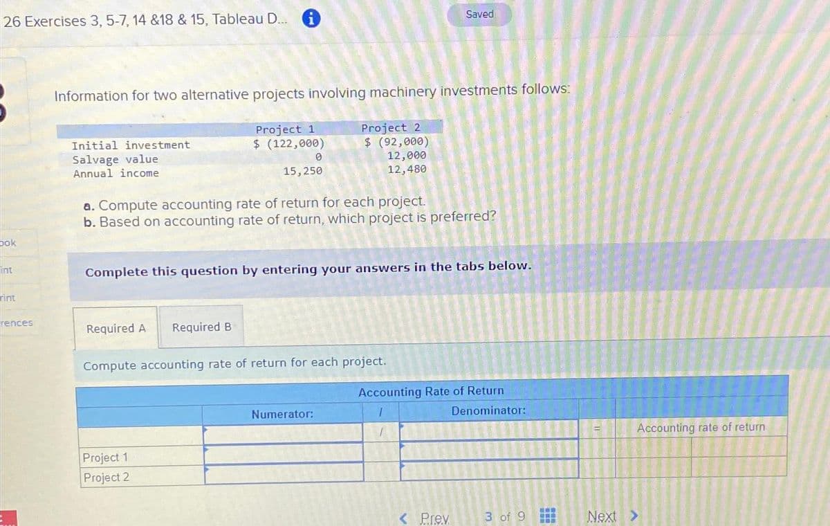 26 Exercises 3, 5-7, 14 &18 & 15, Tableau D...i
bok
int
rint
rences
Information for two alternative projects involving machinery investments follows:
Initial investment
Salvage value
Annual income
Required A
Project 1
$ (122,000)
Required B
Project 1
Project 2
0
15,250
a. Compute accounting rate of return for each project.
b. Based on accounting rate of return, which project is preferred?
Complete this question by entering your answers in the tabs below.
Project 2
$ (92,000)
12,000
12,480
Compute accounting rate of return for each project.
Numerator:
Saved
Accounting Rate of Return
I
< Prev
Denominator:
3 of 9
IL
Next
Accounting rate of return