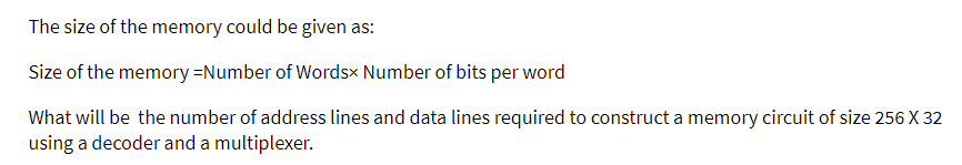 The size of the memory could be given as:
Size of the memory=Number of Wordsx Number of bits per word
What will be the number of address lines and data lines required to construct a memory circuit of size 256 X 32
using a decoder and a multiplexer.

