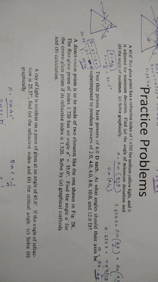 Sin T
Sini 21-6705
2.39.74
Practice Problems
A 45.0° flint glass prism has a refractive index of 1.6705 for sodium yellow light, and it
is adjusted for minimum deviation. Find (a) the angle of minimum deviation and
(b) the angle of incidence. (c) Solve graphically.
A/2
r. 454
D 22-2 r
22.5°
n, Sin (A+D)
Sin (A/L)
1. 670 S Sin (45) (AS
Sn
0.6393 z
T
Sin 45+0
①34.48
Two thin prisms have powers of 6.0 D each. At what angles should their axes be
34.48 22-45 superimposed to produce powers of 2.0, 4.0, 6.0, 8.0, 10.0, and 12.0 D?
3
3974
A direct-vision prism is to be made of two elements like the one shown in Fig. 2K.
The flint-glass prism of index 1.720 has an angle a = 55.0°. Find the angle a' for
the crown-glass prism if its refractive index is 1.520. Solve by (a) graphical methods
and (b) calculation.
2
A ray of light is incident on a piece of glass at an angle of 45.0°. If the angle of refrac-
tion is 25.37°, find (a) the refractive index and (b) the critical angle. (c) Solve (b)
graphically
R₂ sin 45'
Sin C & I
n
2