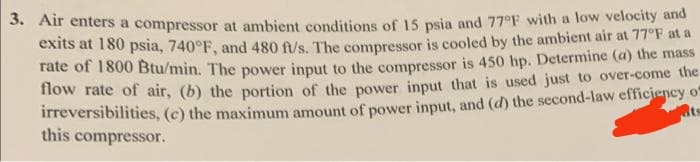 3. Air enters a compressor at ambient conditions of 15 psia and 77°F with a low velocity and
exits at 180 psia, 740°F, and 480 ft/s. The compressor is cooled by the ambient air at 77°F at a
rate of 1800 Btu/min. The power input to the compressor is 450 hp. Determine (a) the mass
flow rate of air, (b) the portion of the power input that is used just to over-come the
irreversibilities, (c) the maximum amount of power input, and (d) the second-law efficiency o
its
this compressor.