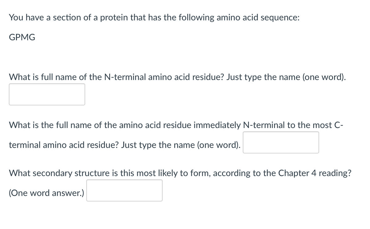 You have a section of a protein that has the following amino acid sequence:
GPMG
What is full name of the N-terminal amino acid residue? Just type the name (one word).
What is the full name of the amino acid residue immediately N-terminal to the most C-
terminal amino acid residue? Just type the name (one word).
What secondary structure is this most likely to form, according to the Chapter 4 reading?
(One word answer.)