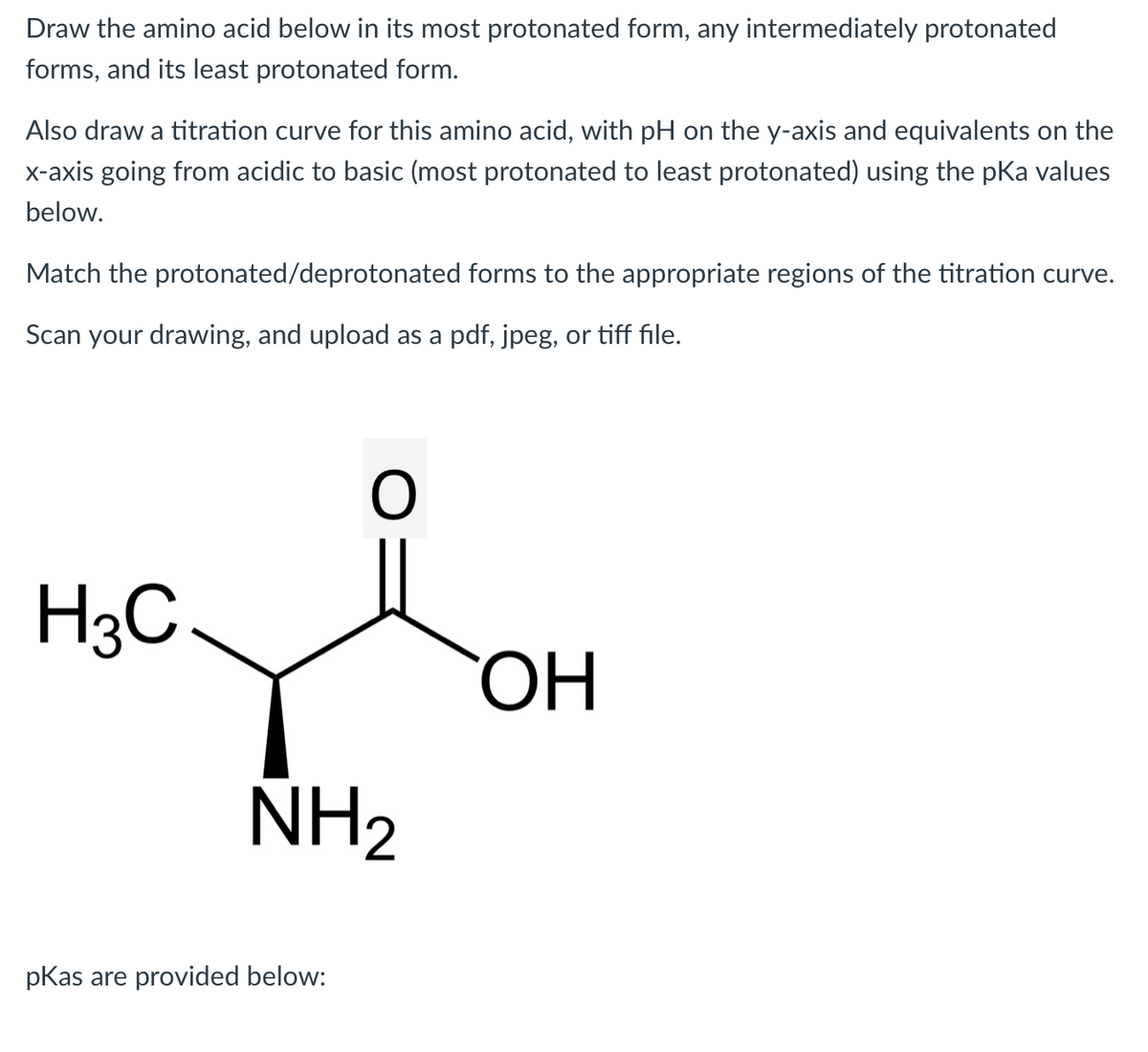 Draw the amino acid below in its most protonated form, any intermediately protonated
forms, and its least protonated form.
Also draw a titration curve for this amino acid, with pH on the y-axis and equivalents on the
x-axis going from acidic to basic (most protonated to least protonated) using the pka values
below.
Match the protonated/deprotonated forms to the appropriate regions of the titration curve.
Scan your drawing, and upload as a pdf, jpeg, or tiff file.
H3C
O
NH₂
pKas are provided below:
OH