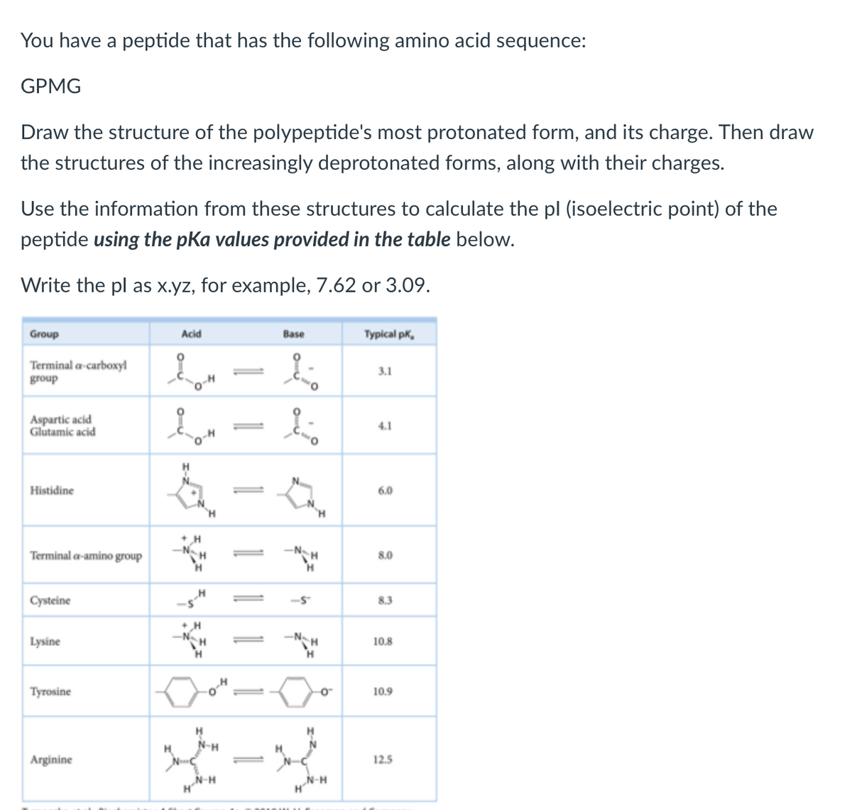 You have a peptide that has the following amino acid sequence:
GPMG
Draw the structure of the polypeptide's most protonated form, and its charge. Then draw
the structures of the increasingly deprotonated forms, along with their charges.
Use the information from these structures to calculate the pl (isoelectric point) of the
peptide using the pKa values provided in the table below.
Write the pl as x.yz, for example, 7.62 or 3.09.
Group
Terminal a carboxyl
group
Aspartic acid
Glutamic acid
Histidine
Terminal a-amino group
Cysteine
Lysine
Tyrosine
Arginine
Acid
EM
2-0"
+ H
-N
H
H N-H
H
N-H
T
Base
1
1.
تر
H
-5
H
H
O™
N-H
Typical pK,
3.1
4.1
6.0
8.0
8.3
10.8
10.9
12.5