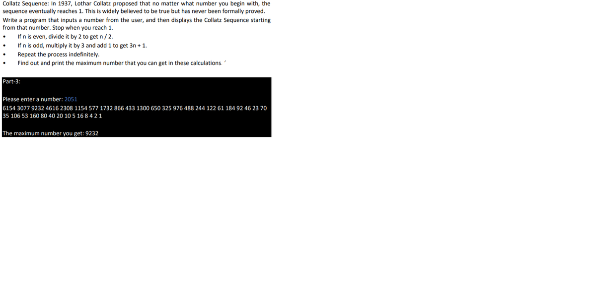 Collatz Sequence: In 1937, Lothar Collatz proposed that no matter what number you begin with, the
sequence eventually reaches 1. This is widely believed to be true but has never been formally proved.
Write a program that inputs a number from the user, and then displays the Collatz Sequence starting
from that number. Stop when you reach 1.
If n is even, divide it by 2 to get n / 2.
If n is odd, multiply it by 3 and add 1 to get 3n + 1.
Repeat the process indefinitely.
Find out and print the maximum number that you can get in these calculations. '
Part-3:
Please enter a number: 2051
6154 3077 9232 4616 2308 1154 577 1732 866 433 1300 650 325 976 488 244 122 61 184 92 46 23 70
35 106 53 160 80 40 20 10 5 16 8 4 2 1
The maximum number you get: 9232
