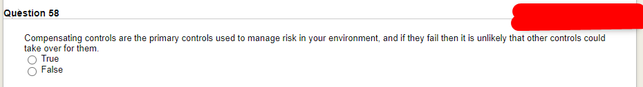 Question 58
Compensating controls are the primary controls used to manage risk in your environment, and if they fail then it is unlikely that other controls could
take over for them.
O True
False
