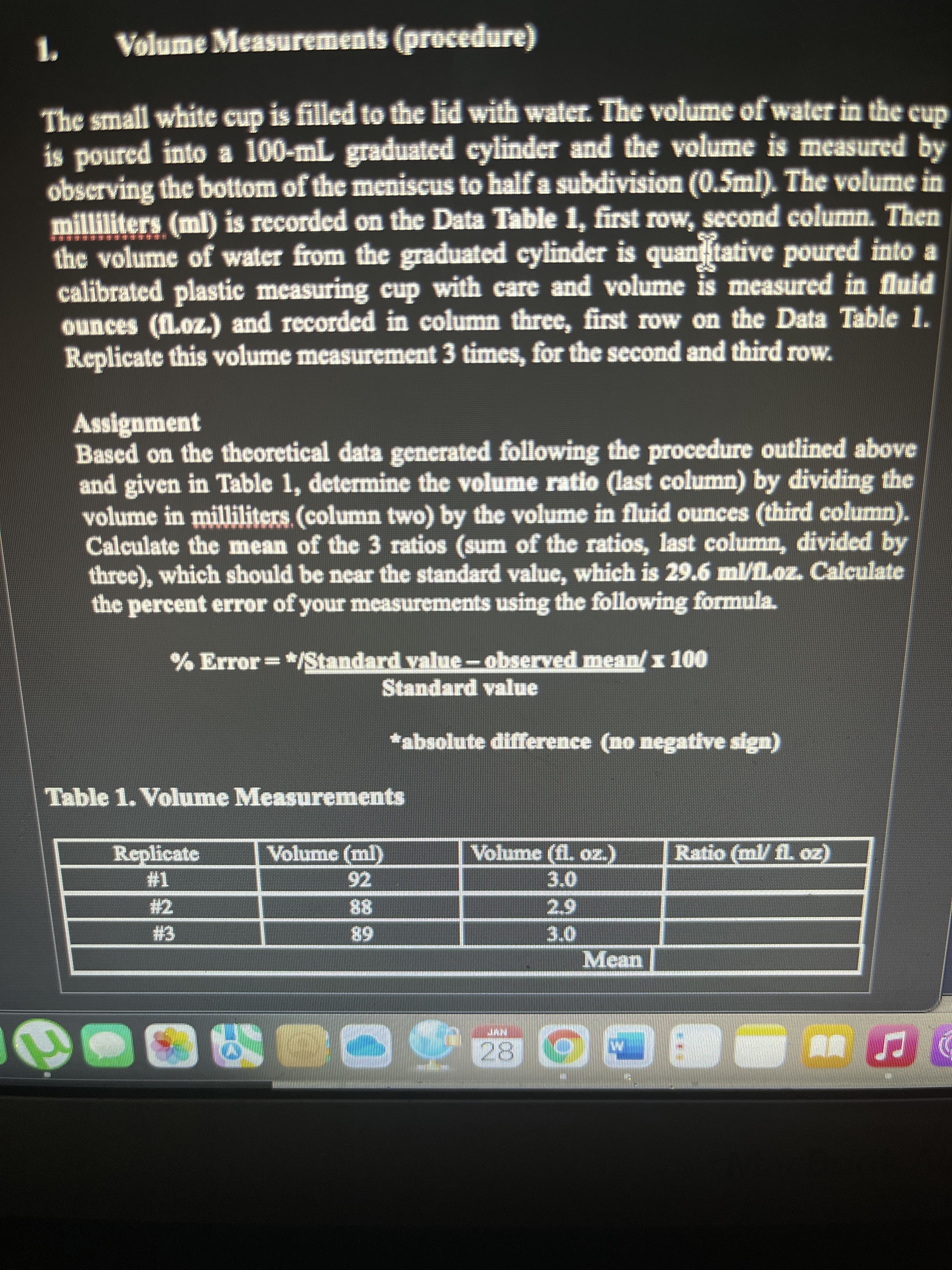 Volume Measurements (procedure)
The small white cup is filled to the lid with water. The volume of water in the cup
is poured into a 100-mL graduated cylinder and the volume is measured by
obscrving the bottom of the meniscus to half a subdivision (0.5ml). The volume in
milliliters (ml) is recorded on the Data Table 1, first row, second column. Then
the volume of water from the graduated cylinder is quaniftative poured into a
calibrated plastic measuring cup with care and volume is measured in fluid
ounces (fl.oz.) and recorded in column three, first row on the Data Table 1.
Replicate this volume measurement 3 times, for the second and third row.
Assignment
Based on the theoretical data generated following the procedure outlined above
and given in Table 1, determine the volume ratio (last column) by dividing the
volume in milliliters (column two) by the volume in fluid ounces (third column).
Calculate the mean of the 3 ratios (sum of the ratios, last column, divided by
three), which should be near the standard value, which is 29.6 ml/fl.oz. Calculate
the percent error of your mcasurements using the following formula.
% Error=*/Standard value-observed mean/x 100
Standard value
*absolute difference (no negative sign)
Table 1. Volume Measurements
Replicate
Volume (ml)
Volume (fl. oz.)
Ratio (ml/ fl. oz)
92
#2
88
68
Mean
