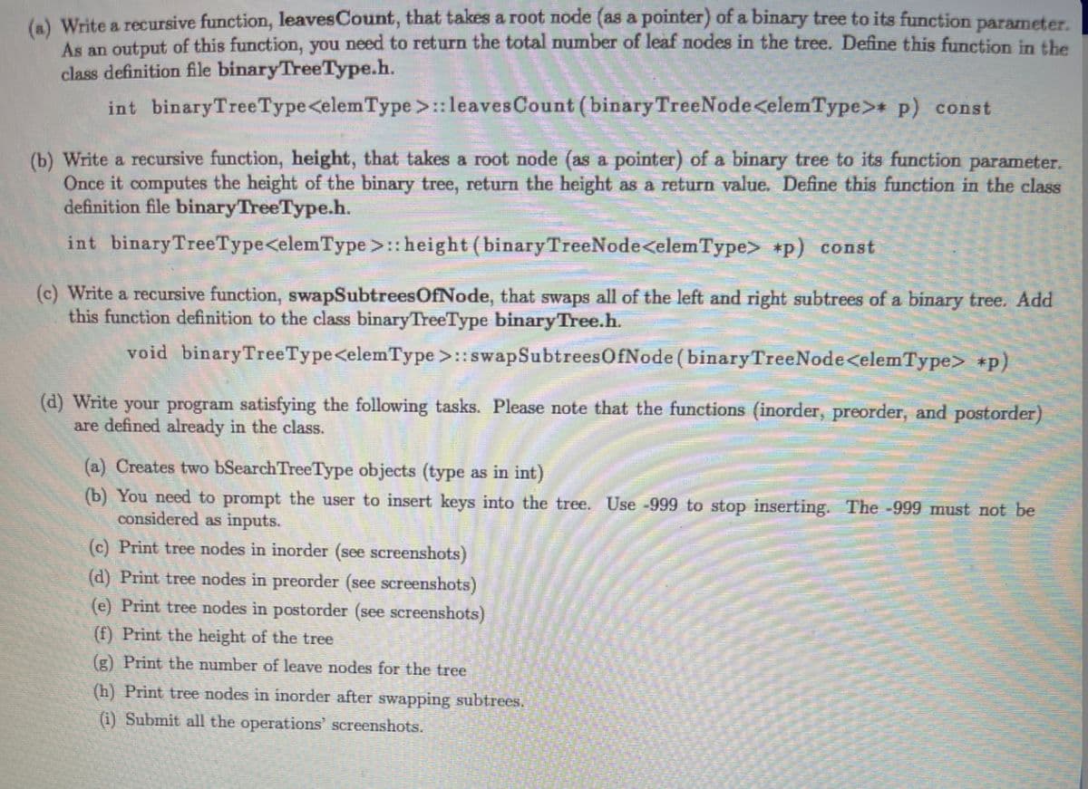 (6) Write a recursive function, leavesCount, that takes a root node (as a pointer) of a binary tree to its function parameter.
As an output of this function, you need to return the total number of leaf nodes in the tree. Define this function in the
class definition file binaryTreeType.h.
int binaryTreeType<elemType>:leaves Count (binary TreeNode<elemType>* p) const
(b) Write a recursive function, height, that takes a root node (as a pointer) of a binary tree to its function parameter.
Once it computes the height of the binary tree, return the height as a return value. Define this function in the class
definition file binaryTreeType.h.
int binaryTreeType<elemType >::height (binaryTreeNode<elemType> *p) const
(c) Write a recursive function, swapSubtreesOfNode, that swaps all of the left and right subtrees of a binary tree. Add
this function definition to the class binaryTreeType binaryTree.h.
void binaryTreeType<elemType >::swapSubtreesOfNode (binaryTreeNode<elemType> *p)
(d) Write your program satisfying the following tasks. Please note that the functions (inorder, preorder, and postorder)
are defined already in the class.
(a) Creates two bSearchTreeType objects (type as in int)
(b) You need to prompt the user to insert keys into the tree. Use -999 to stop inserting. The -999 must not be
considered as inputs.
(c) Print tree nodes in inorder (see screenshots)
(d) Print tree nodes in preorder (see screenshots)
(e) Print tree nodes in postorder (see screenshots)
(f) Print the height of the tree
(g) Print the number of leave nodes for the tree
(h) Print tree nodes in inorder after swapping subtrees.
(i) Submit all the operations' screenshots.
