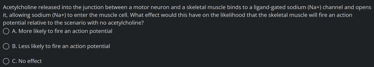 Acetylcholine released into the junction between a motor neuron and a skeletal muscle binds to a ligand-gated sodium (Na+) channel and opens
it, allowing sodium (Na+) to enter the muscle cell. What effect would this have on the likelihood that the skeletal muscle will fire an action
potential relative to the scenario with no acetylcholine?
O A. More likely to fire an action potential
B. Less likely to fire an action potential
O C. No effect