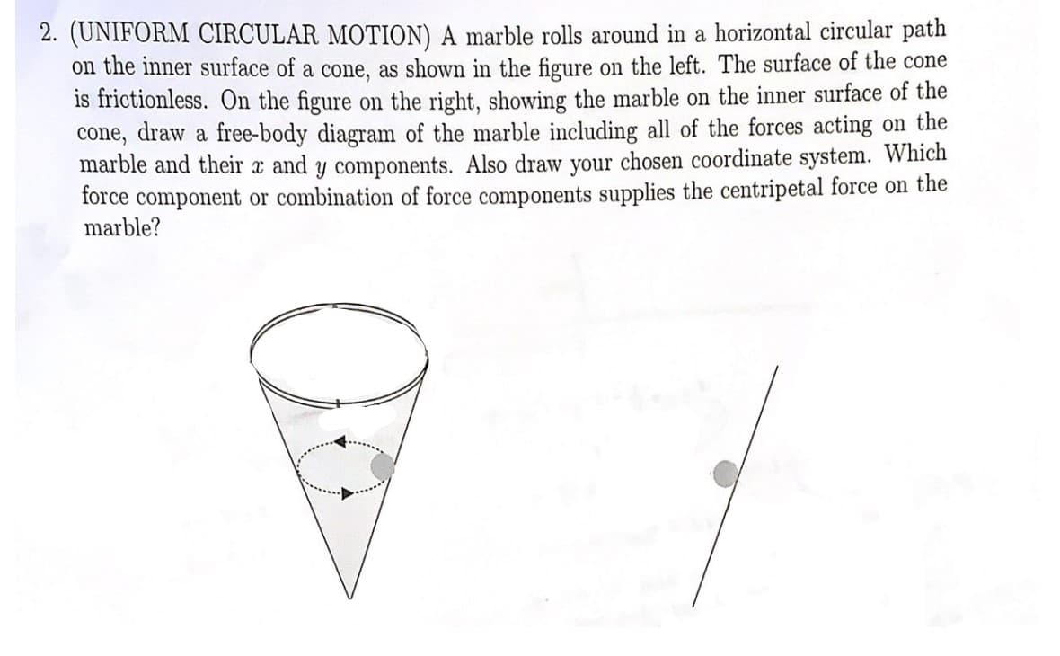 2. (UNIFORM CIRCULAR MOTION) A marble rolls around in a horizontal circular path
on the inner surface of a cone, as shown in the figure on the left. The surface of the cone
is frictionless. On the figure on the right, showing the marble on the inner surface of the
cone, draw a free-body diagram of the marble including all of the forces acting on the
marble and their x and y components. Also draw your chosen coordinate system. Which
force component or combination of force components supplies the centripetal force on the
marble?
C