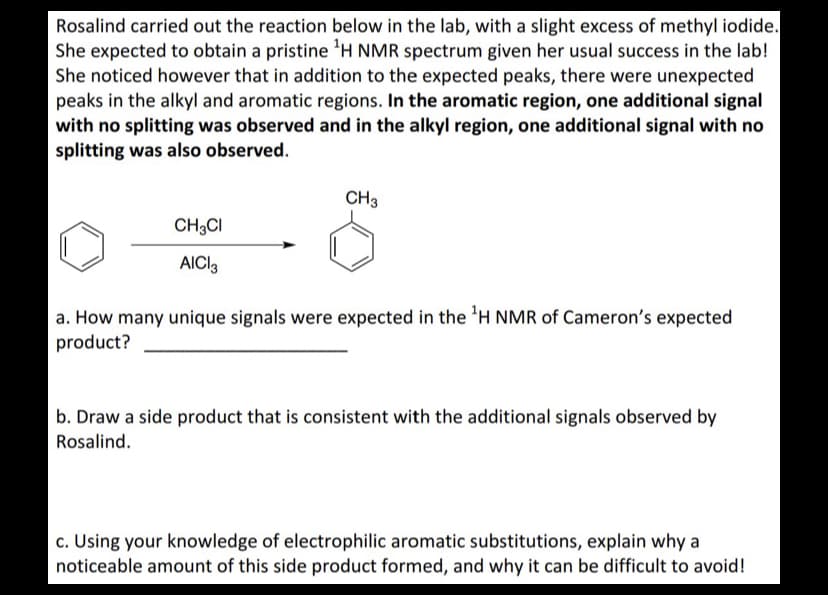 Rosalind carried out the reaction below in the lab, with a slight excess of methyl iodide.
She expected to obtain a pristine ¹H NMR spectrum given her usual success in the lab!
She noticed however that in addition to the expected peaks, there were unexpected
peaks in the alkyl and aromatic regions. In the aromatic region, one additional signal
with no splitting was observed and in the alkyl region, one additional signal with no
splitting was also observed.
CH3CI
AICI 3
CH3
a. How many unique signals were expected in the ¹H NMR of Cameron's expected
product?
b. Draw a side product that is consistent with the additional signals observed by
Rosalind.
c. Using your knowledge of electrophilic aromatic substitutions, explain why a
noticeable amount of this side product formed, and why it can be difficult to avoid!