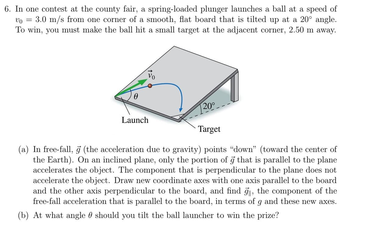 6. In one contest at the county fair, a spring-loaded plunger launches a ball at a speed of
Vo 3.0 m/s from one corner of a smooth, flat board that is tilted up at a 20° angle.
To win, you must make the ball hit a small target at the adjacent corner,
2.50 m away.
=
0
Launch
20⁰
Target
(a) In free-fall, 9 (the acceleration due to gravity) points "down" (toward the center of
the Earth). On an inclined plane, only the portion of a that is parallel to the plane
accelerates the object. The component that is perpendicular to the plane does not
accelerate the object. Draw new coordinate axes with one axis parallel to the board
and the other axis perpendicular to the board, and find 9, the component of the
free-fall acceleration that is parallel to the board, in terms of g and these new axes.
(b) At what angle should you tilt the ball launcher to win the prize?