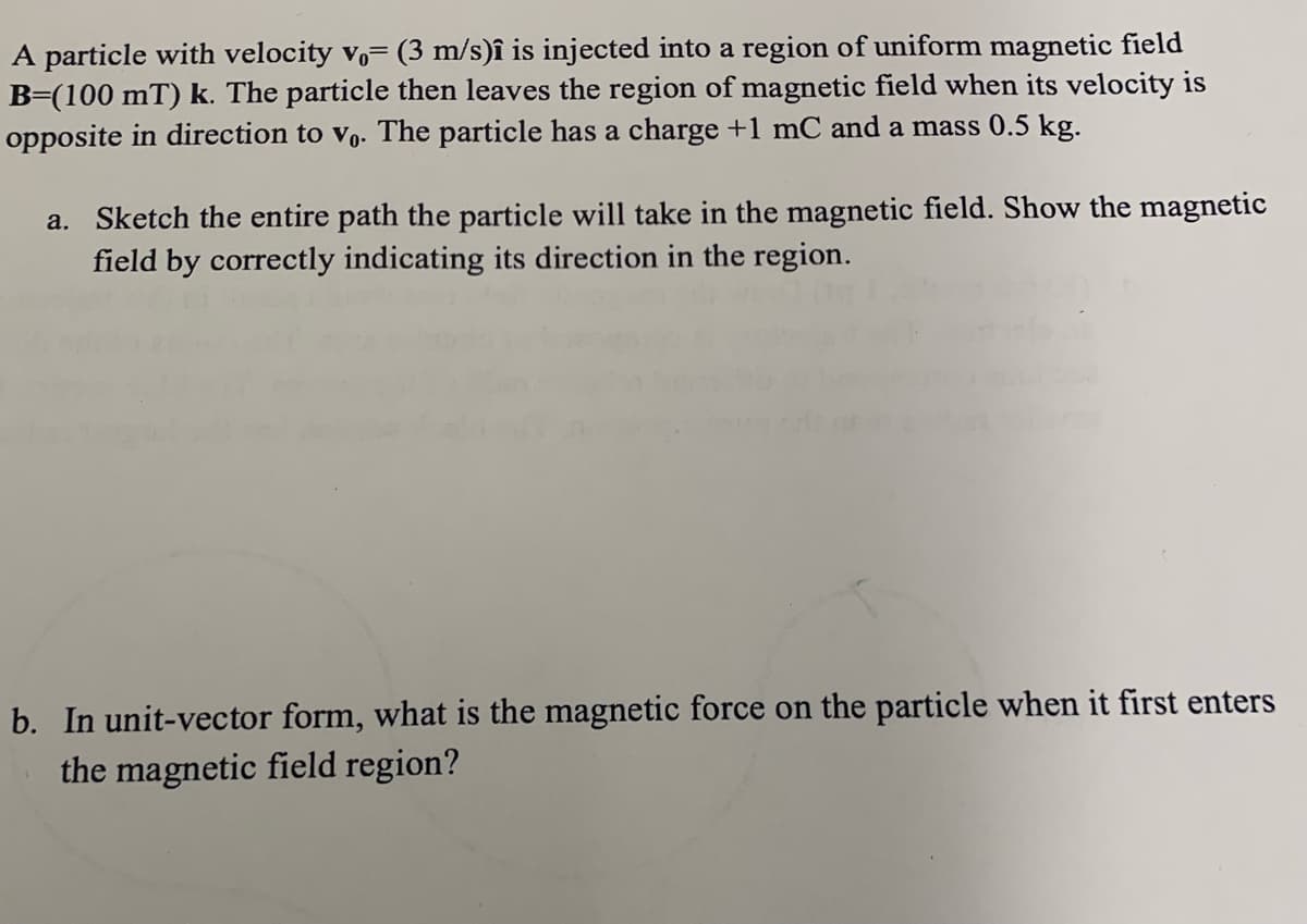 A particle with velocity vo (3 m/s)î is injected into a region of uniform magnetic field
B=(100 mT) k. The particle then leaves the region of magnetic field when its velocity is
opposite in direction to vo. The particle has a charge +1 mC and a mass 0.5 kg.
a. Sketch the entire path the particle will take in the magnetic field. Show the magnetic
field by correctly indicating its direction in the region.
b. In unit-vector form, what is the magnetic force on the particle when it first enters
the magnetic field region?