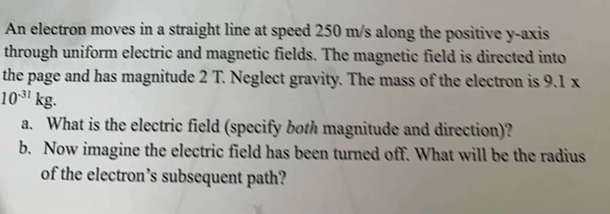 An electron moves in a straight line at speed 250 m/s along the positive y-axis
through uniform electric and magnetic fields. The magnetic field is directed into
the page and has magnitude 2 T. Neglect gravity. The mass of the electron is 9.1 x
10³1 kg.
a. What is the electric field (specify both magnitude and direction)?
b. Now imagine the electric field has been turned off. What will be the radius
of the electron's subsequent path?