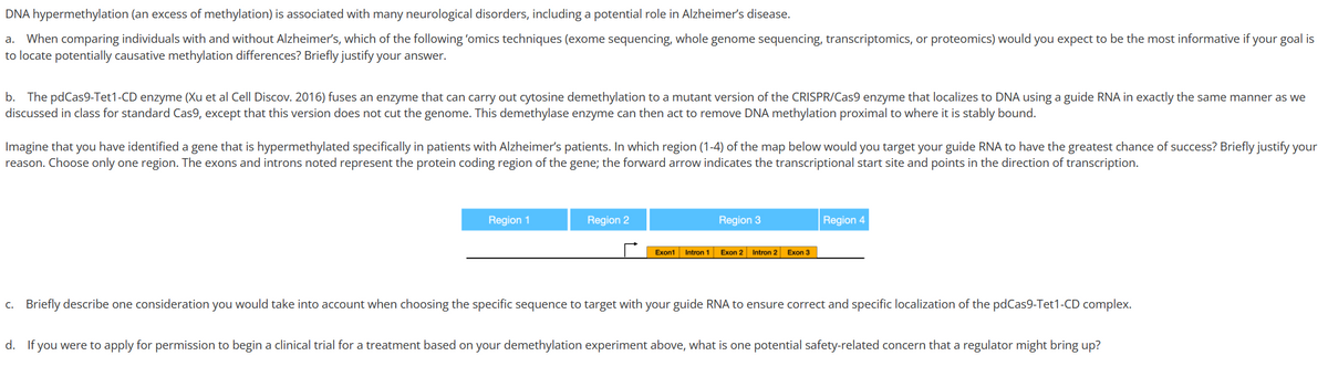 DNA hypermethylation (an excess of methylation) is associated with many neurological disorders, including a potential role in Alzheimer's disease.
a. When comparing individuals with and without Alzheimer's, which of the following 'omics techniques (exome sequencing, whole genome sequencing, transcriptomics, or proteomics) would you expect to be the most informative if your goal is
to locate potentially causative methylation differences? Briefly justify your answer.
b. The pdCas9-Tet1-CD enzyme (Xu et al Cell Discov. 2016) fuses an enzyme that can carry out cytosine demethylation to a mutant version of the CRISPR/Cas9 enzyme that localizes to DNA using a guide RNA in exactly the same manner as we
discussed in class for standard Cas9, except that this version does not cut the genome. This demethylase enzyme can then act to remove DNA methylation proximal to where it is stably bound.
Imagine that you have identified a gene that is hypermethylated specifically in patients with Alzheimer's patients. In which region (1-4) of the map below would you target your guide RNA to have the greatest chance of success? Briefly justify your
reason. Choose only one region. The exons and introns noted represent the protein coding region of the gene; the forward arrow indicates the transcriptional start site and points in the direction of transcription.
Region 1
Region 2
Exon1 Intron 1
Region 3
Exon 2 Intron 2
Exon 3
Region 4
c. Briefly describe one consideration you would take into account when choosing the specific sequence to target with your guide RNA to ensure correct and specific localization of the pdCas9-Tet1-CD complex.
d. If you were to apply for permission to begin a clinical trial for a treatment based on your demethylation experiment above, what is one potential safety-related concern that a regulator might bring up?