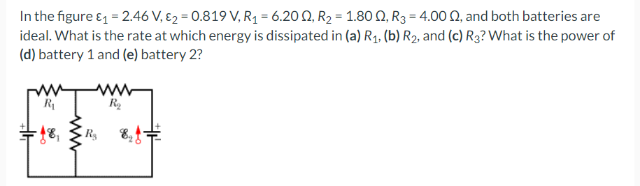 In the figure & = 2.46 V, E2 = 0.819 V, R1 = 6.20 Q, R2 = 1.80 Q, R3 = 4.00 Q, and both batteries are
ideal. What is the rate at which energy is dissipated in (a) R1, (b) R2, and (c) R3? What is the power of
(d) battery 1 and (e) battery 2?
R1
R2
R3
