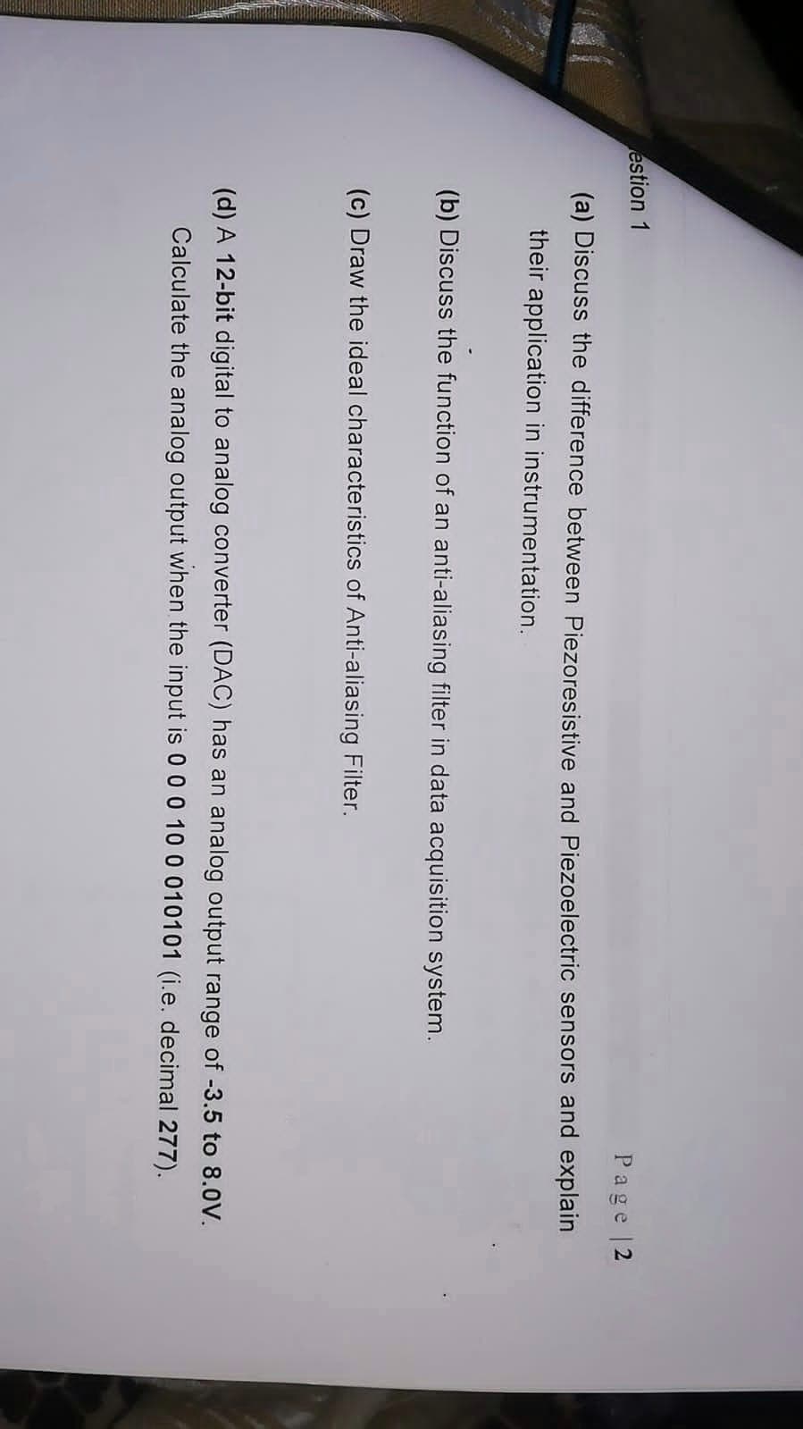 estion 1
Page |2
(a) Discuss the difference between Piezoresistive and Piezoelectric sensors and explain
their application in instrumentation.
(b) Discuss the function of an anti-aliasing filter in data acquisition system.
(c) Draw the ideal characteristics of Anti-aliasing Filter.
(d) A 12-bit digital to analog converter (DAC) has an analog output range of -3.5 to 8.0V.
Calculate the analog output when the input is 0 0 0 10 0 010101 (i.e. decimal 277).
