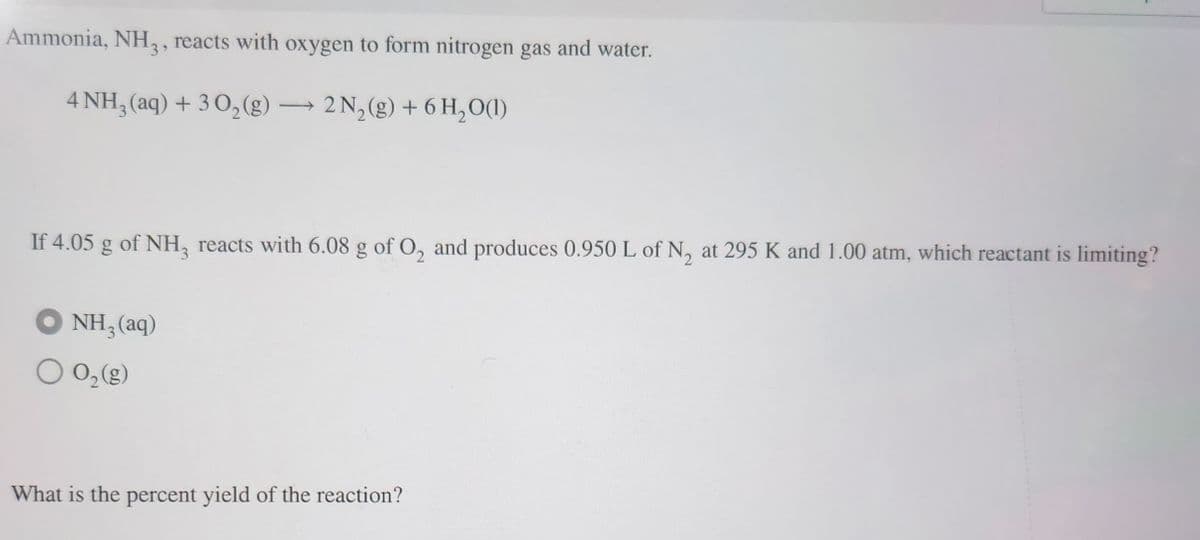 Ammonia, NH3, reacts with oxygen to form nitrogen gas and water.
4 NH3(aq) + 30₂(g) → 2N₂(g) + 6H₂O(l)
-
If 4.05 g of NH3 reacts with 6.08 g of O₂ and produces 0.950 L of N₂ at 295 K and 1.00 atm, which reactant is limiting?
NH,(aq)
O 0₂ (g)
What is the percent yield of the reaction?