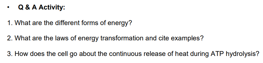 Q & A Activity:
1. What are the different forms of energy?
2. What are the laws of energy transformation and cite examples?
3. How does the cell go about the continuous release of heat during ATP hydrolysis?
