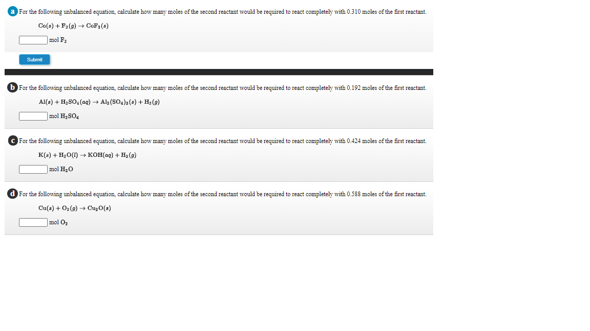 For the following unbalanced equation, calculate how many moles of the second reactant would be required to react completely with 0.310 moles of the first reactant.
Co(s) + F2(9) → CoF;(s)
mol F2
Submit
b For the following unbalanced equation, calculate how many moles of the second reactant would be required to react completely with 0.192 moles of the first reactant.
Al(s) + H2SO, (ag) + Alz (SO4)3(s) + H2 (9)
mol H, SO,
For the following unbalanced equation, calculate how many moles of the second reactant would be required to react completely with 0.424 moles of the first reactant.
К() + Н,о() — кон(ад) + Hа (9)
mol H20
d For the following unbalanced equation, calculate how many moles of the second reactant would be required to react completely with 0.588 moles of the first reactant.
Cu(s) + 02 (g) -→ CuzO(s)
mol O2
