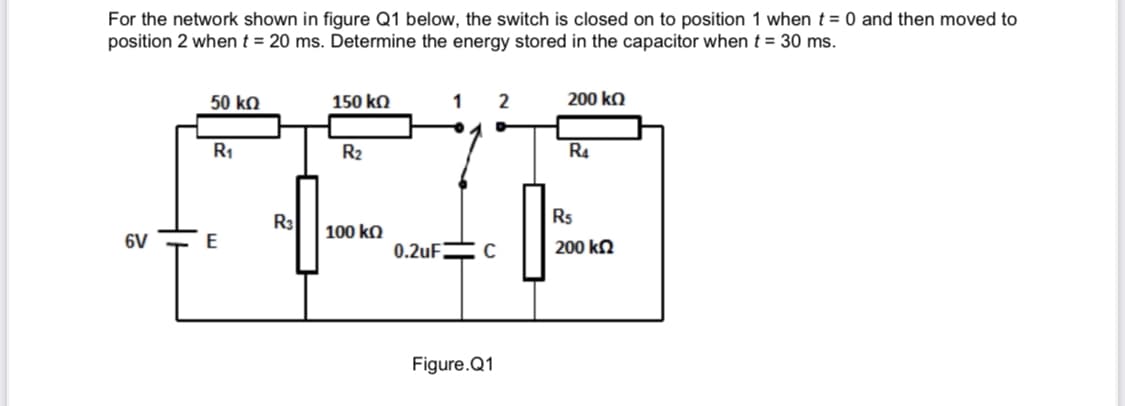 For the network shown in figure Q1 below, the switch is closed on to position 1 when t = 0 and then moved to
position 2 when t = 20 ms. Determine the energy stored in the capacitor when t = 30 ms.
50 ko
150 ko
1
2
200 kQ
R1
R2
R4
R3
Rs
100 kO
6V
0.2UFEC
200 ka
Figure.Q1
