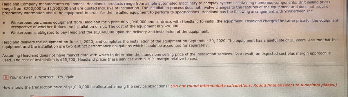 Headland Company manufactures equipment. Headland's products range from simple automated machinery to complex systems containing numerous components. Unit selling prices
range from $200,000 to $1,500,000 and are quoted inclusive of installation. The installation process does not involve changes to the features of the equipment and does not require
proprietary information about the equipment in order for the installed equipment to perform to specifications. Headland has the following arrangement with Winkerbean Inc.
Winkerbean purchases equipment from Headland for a price of $1,040,000 and contracts with Headland to install the equipment. Headland charges the same price for the equipment
irrespective of whether it does the installation or not. The cost of the equipment is $620,000.
Winkerbean is obligated to pay Headland the $1,040,000 upon the delivery and installation of the equipment.
Headland delivers the equipment on June 1, 2020, and completes the installation of the equipment on September 30, 2020. The equipment has a useful life of 10 years. Assume that the
equipment and the installation are two distinct performance obligations which should be accounted for separately.
Assuming Headland does not have market data with which to determine the standalone selling price of the installation services. As a result, an expected cost plus margin approach is
used. The cost of installation is $35,700; Headland prices these services with a 20% margin relative to cost.
XYour answer is incorrect. Try again.
How should the transaction price of $1,040,000 be allocated among the service obligations? (Do not round Intermedlate calculations. Round final answers to 0 declmal places.)
