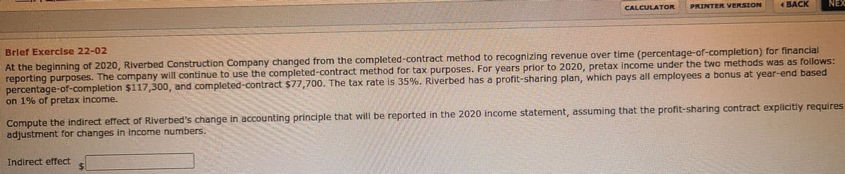 CALCULATOR
PRINTER VERSION
1 BACK
NEX
Brlef Exercise 22-02
At the beginning of 2020, Riverbed Construction Company changed from the completed-contract method to recognizing revenue over time (percentage-of-completion) for financial
reporting purposes. The company will continue to use the completed-contract method for tax purposes. For years prior to 2020, pretax income under the two methods was as follows:
percentage-of-completion $117,300, and completed-contract $77,700. The tax rate is 35%. Riverbed has a profit-sharing plan, which pays all employees a bonus at year-end based
on 1% of pretax income.
Compute the indirect effect of Riverbed's change in accounting principle that will be reported in the 2020 income statement, assuming that the profit-sharing contract explicitly requires
adjustment for changes in income numbers.
Indirect effect
