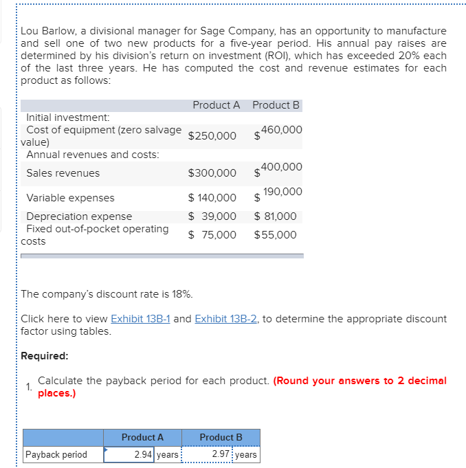 Lou Barlow, a divisional manager for Sage Company, has an opportunity to manufacture
and sell one of two new products for a five-year period. His annual pay raises are
determined by his division's return on investment (ROI), which has exceeded 20% each
of the last three years. He has computed the cost and revenue estimates for each
product as follows:
Product A Product B
Initial investment:
Cost of equipment (zero salvage
value)
Annual revenues and costs:
$250,000
$.
460,000
$300,000
$400,000
Sales revenues
190,000
$ 140,000
$ 39,000
Variable expenses
$ 81,000
Depreciation expense
Fixed out-of-pocket operating
$ 75,000
$55,000
costs
The company's discount rate is 18%.
Click here to view Exhibit 13B-1 and Exhibit 13B-2, to determine the appropriate discount
factor using tables.
Required:
Calculate the payback period for each product. (Round your answers to 2 decimal
1.
places.)
Product A
Product B
Payback period
2.94 years
2.97
years
