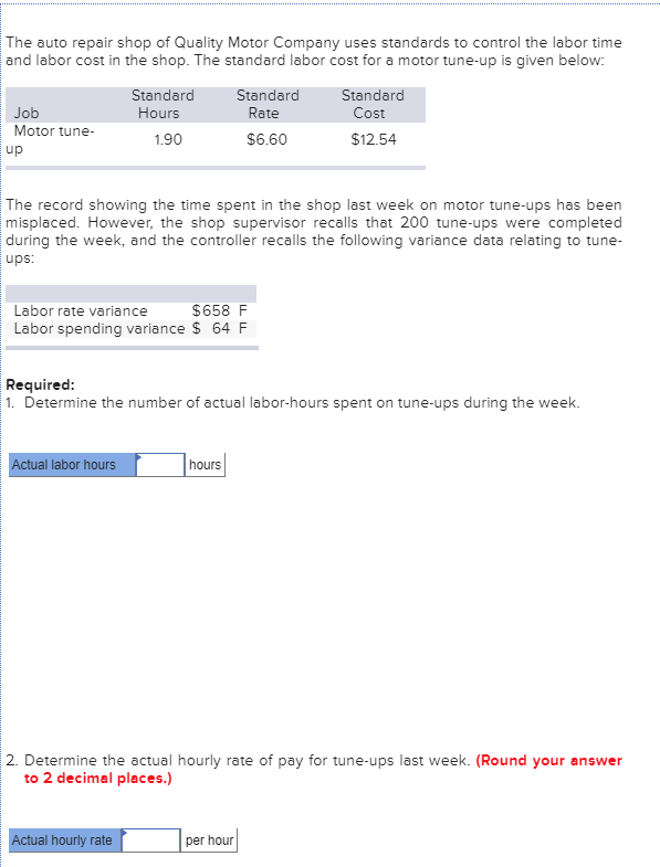 The auto repair shop of Quality Motor Company uses standards to control the labor time
and labor cost in the shop. The standard labor cost for a motor tune-up is given below:
Standard
Standard
Standard
Job
Hours
Rate
Cost
Motor tune-
1.90
$6.60
$12.54
up
The record showing the time spent in the shop last week on motor tune-ups has been
misplaced. However, the shop supervisor recalls that 200 tune-ups were completed
during the week, and the controller recalls the following variance data relating to tune-
ups:
Labor rate variance
$658 F
Labor spending variance $ 64 F
Required:
1. Determine the number of actual labor-hours spent on tune-ups during the week.
Actual labor hours
hours
2. Determine the actual hourly rate of pay for tune-ups last week. (Round your answer
to 2 decimal places.)
Actual hourly rate
per hour
