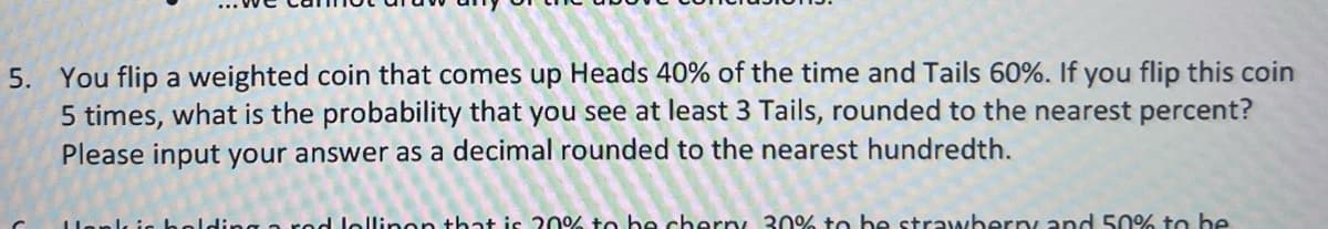 5. You flip a weighted coin that comes up Heads 40% of the time and Tails 60%. If you flip this coin
5 times, what is the probability that you see at least 3 Tails, rounded to the nearest percent?
Please input your answer as a decimal rounded to the nearest hundredth.
og a red lollinon that is 20% to be cherry 30% to be strawberry and 50% to be