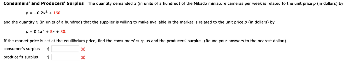 Consumers' and Producers' Surplus The quantity demanded x (in units of a hundred) of the Mikado miniature cameras per week is related to the unit price p (in dollars) by
p = -0.2x2 + 160
and the quantity x (in units of a hundred) that the supplier is willing to make available in the market is related to the unit price p (in dollars) by
p = 0.1x2 + 5x + 80.
If the market price is set at the equilibrium price, find the consumers' surplus and the producers' surplus. (Round your answers to the nearest dollar.)
consumer's surplus
$
producer's surplus
$
%24
