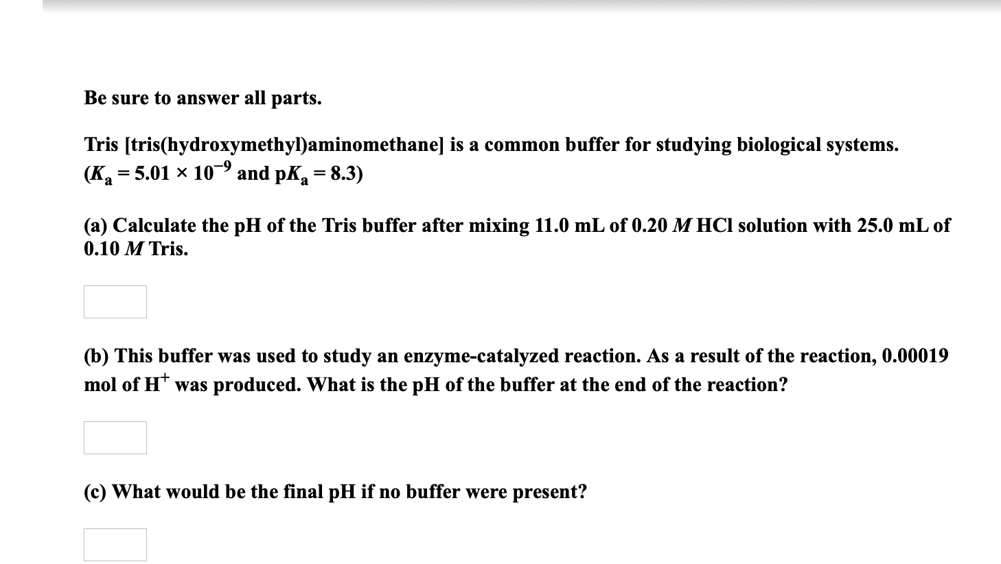 Be sure to answer all parts.
Tris [tris(hydroxymethyl)aminomethane] is a common buffer for studying biological systems.
(K = 5.01 × 10 and pK = 8.3)
(a) Calculate the pH of the Tris buffer after mixing 11.0 mL of 0.20 M HCl solution with 25.0 mL of
0.10 M Tris.
(b) This buffer was used to study an enzyme-catalyzed reaction. As a result of the reaction, 0.00019
mol of H* was produced. What is the pH of the buffer at the end of the reaction?
(c) What would be the final pH if no buffer were present?
