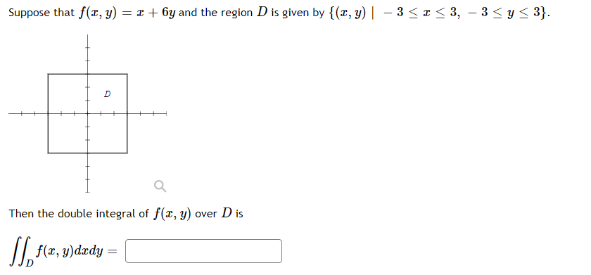 Suppose that f(x, y) = x + 6y and the region D is given by {(x, y)| – 3 < x < 3, – 3 < y < 3}.
-
D
Then the double integral of f(x, y) over D is
I, f(z, y)dædy =
